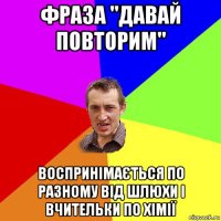 фраза "давай повторим" воспринімається по разному від шлюхи і вчительки по хімії