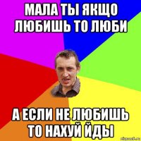 мала ты якщо любишь то люби а если не любишь то нахуй йды