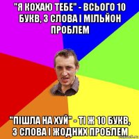 "я кохаю тебе" - всього 10 букв, 3 слова і мільйон проблем "пішла на хуй" - ті ж 10 букв, 3 слова і жодних проблем