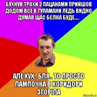 бухнув трохи з пацанами прийшов додом все в тупамани ледь видно думав щас бєлка буде..... але хух.. бля.. то просто лампочка в коридори згоріла