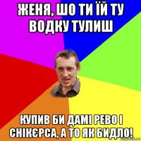 женя, шо ти їй ту водку тулиш купив би дамі рево і снікєрса, а то як бидло!