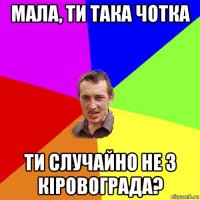 мала, ти така чотка ти случайно не з кіровограда?