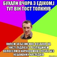 бухали вчора з едіком,і тут він тост толкнув випєм за безмежне кохання на чисті підлозі з розпущинем волоссям в карколомних позах без небажаних наслідків