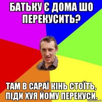 батьку є дома шо перекусить? там в сараї кінь стоїть, піди хуя йому перекуси.