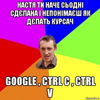 настя ти наче сьодні сдєлана і непонімаєш як дєлать курсач google , ctrl c , ctrl v