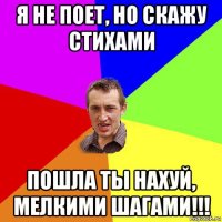 я не поет, но скажу стихами пошла ты нахуй, мелкими шагами!!!