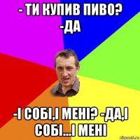 - ти купив пиво? -да -і собі,і мені? -да,і собі...і мені