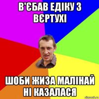 в'єбав едіку з вєртухі шоби жиза малінай ні казалася