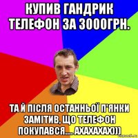 купив гандрик телефон за 3000грн. та й після останньої п'янки замітив, що телефон покупався.... ахахахах)))