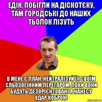 едік, побігли на діскотєку, там городські до наших тьолок лізуть в мене є план, нейтралізуй їх своїм сльозогінним перегаром, поки вони будуть дезорієнтовані я нанесу удар коброю