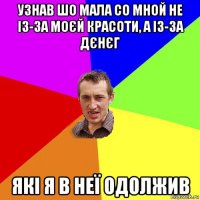 узнав шо мала со мной не із-за моєй красоти, а із-за дєнєг які я в неї одолжив