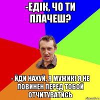 -едік, чо ти плачеш? - йди нахуй, я мужик! я не повинен перед тобой отчитуватись