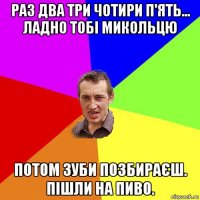 раз два три чотири п'ять... ладно тобі микольцю потом зуби позбираєш. пішли на пиво.