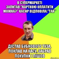 в супермаркеті запитав:"карткою оплатити можна?" касир відповіла:"так" дістав бубнового туза, поклав на касу, забрав покупки і пішов