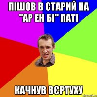 пішов в старий на "ар ен бі" паті качнув вєртуху