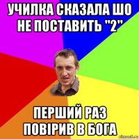 училка сказала шо не поставить "2" перший раз повірив в бога