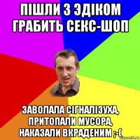 пiшли з эдiком грабить секс-шоп заволала сiгналiзуха, притопали мусора, наказали вкраденим ;-(