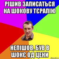 рішив записаться на шокову тєрапію непішов, був в шокє од цени