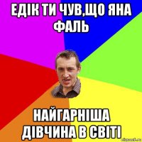 едік ти чув,що яна фаль найгарніша дівчина в світі