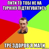 пити то тобі не на турніку підтягуватись тре здоров'я мати