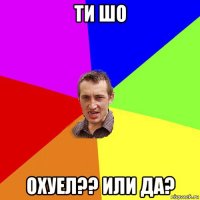 ти шо охуел?? или да?