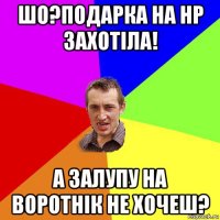 шо?подарка на нр захотіла! а залупу на воротнік не хочеш?