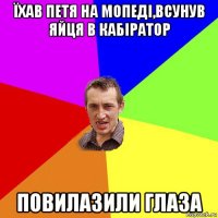 їхав петя на мопеді,всунув яйця в кабіратор повилазили глаза