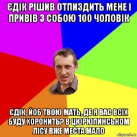 єдік рішив отпиздить мене і привів з собою 100 чоловік єдік, йоб твою мать, де я вас всіх буду хоронить? в цюрюпинськом лісу вже места мало