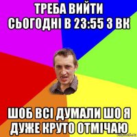 треба вийти сьогодні в 23:55 з вк шоб всі думали шо я дуже круто отмічаю