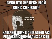 сука кто же весь мой кокс снюхал? наверное внук в очередной раз ригласил своих белых друзей