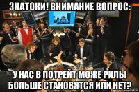 знатоки! внимание вопрос: у нас в потрейт може рилы больше становятся или нет?
