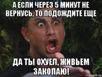 а если через 5 минут не вернусь, то подождите еще да ты охуел, живьем закопаю!