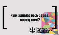 Чим займаєтесь зараз, серед ночі?