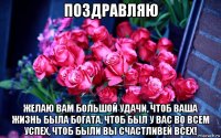 поздравляю желаю вам большой удачи, чтоб ваша жизнь была богата, чтоб был у вас во всем успех, чтоб были вы счастливей всех!