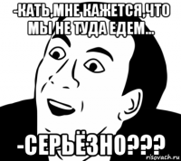 -кать,мне кажется,что мы не туда едем... -серьёзно???