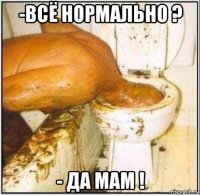 -всё нормально ? - да мам !