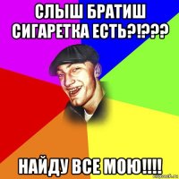 слыш братиш сигаретка есть?!??? найду все мою!!!!