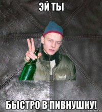 эй ты быстро в пивнушку!