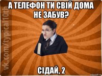 а телефон ти свій дома не забув? сідай, 2