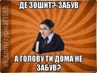 де зошит?-забув а голову ти дома не забув?