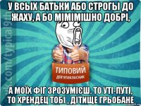 у всых батьки або строгы до жаху, а бо мімімішно добрі, а моїх фіг зрозумієш. то уті-путі, то хрендец тобі , дітище грьобане