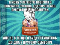 я можу з легкістю повірити в існування русалок, єдинорогів або, припустимо, інопланетян, але не в те, що я буду готуватись до дпа у другому семестрі