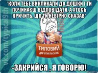 *коли тебе викликали до дошки і ти починаєш відповідати, а хтось кричить, що ти невірно сказав* -закрийся , я говорю!
