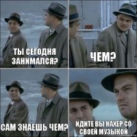 ты сегодня занимался? чем? сам знаешь чем? идите вы нахер со своей музыкой