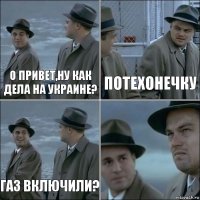 О привет,ну как дела на Украине? потехонечку Газ включили? 