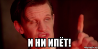  и ни ипёт!