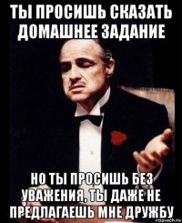 ты просишь сказать домашнее задание но ты просишь без уважения, ты даже не предлагаешь мне дружбу