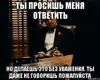 ты просишь меня ответить но делаешь это без уважения. ты даже не говоришь пожалуйста