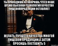 ты приходишь и говоришь что в наше время высоких технологий качество пищевойпродукции оставляет желать лучшего качества многой пищевой продукции,а затем просишь поставить 5