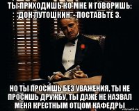 ты приходишь ко мне и говоришь: дон лутошкин, - поставьте 3. но ты просишь без уважения, ты не просишь дружбу, ты даже не назвал меня крестным отцом кафедры